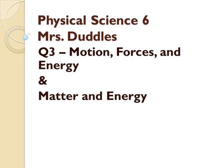 Physical Science 6 Mrs. Duddles Q3 – Motion, Forces, and Energy & Matter and Energy.