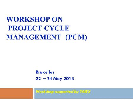 WORKSHOP ON PROJECT CYCLE MANAGEMENT (PCM) Bruxelles 22 – 24 May 2013 Workshop supported by TAIEX.