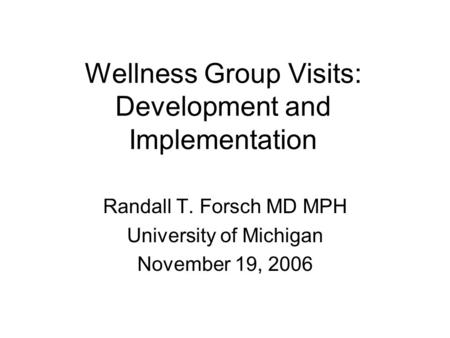 Wellness Group Visits: Development and Implementation Randall T. Forsch MD MPH University of Michigan November 19, 2006.