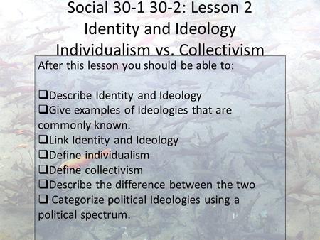 Social 30-1 30-2: Lesson 2 Identity and Ideology Individualism vs. Collectivism After this lesson you should be able to:  Describe Identity and Ideology.