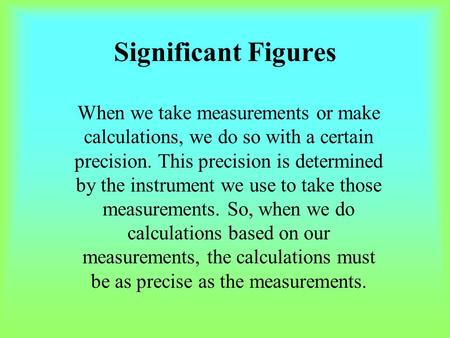 Significant Figures When we take measurements or make calculations, we do so with a certain precision. This precision is determined by the instrument we.