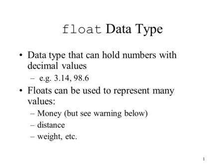 1 float Data Type Data type that can hold numbers with decimal values – e.g. 3.14, 98.6 Floats can be used to represent many values: –Money (but see warning.