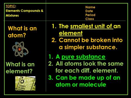 TOPIC: Elements Compounds & Mixtures Name Date Period Class What is an atom? 1.The smallest unit of an element 2.Cannot be broken into a simpler substance.