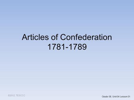 Articles of Confederation 1781-1789 ©2012, TESCCC Grade 08, Unit 04 Lesson 01.