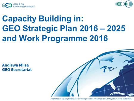 Capacity Building in: GEO Strategic Plan 2016 – 2025 and Work Programme 2016 Andiswa Mlisa GEO Secretariat Workshop on Capacity Building and Developing.