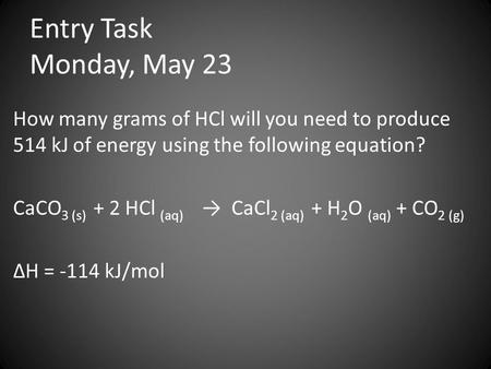 Entry Task Monday, May 23 How many grams of HCl will you need to produce 514 kJ of energy using the following equation? CaCO 3 (s) + 2 HCl (aq) → CaCl.