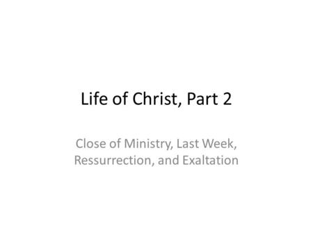 Life of Christ, Part 2 Close of Ministry, Last Week, Ressurrection, and Exaltation.