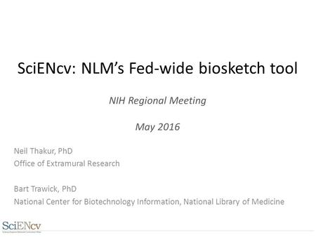 SciENcv: NLM’s Fed-wide biosketch tool NIH Regional Meeting May 2016 Neil Thakur, PhD Office of Extramural Research Bart Trawick, PhD National Center for.