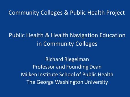 Community Colleges & Public Health Project Public Health & Health Navigation Education in Community Colleges Richard Riegelman Professor and Founding Dean.
