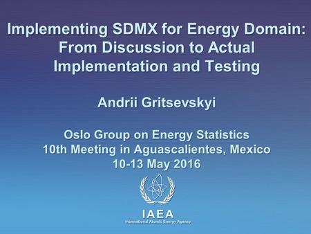 IAEA International Atomic Energy Agency Implementing SDMX for Energy Domain: From Discussion to Actual Implementation and Testing Andrii Gritsevskyi Oslo.
