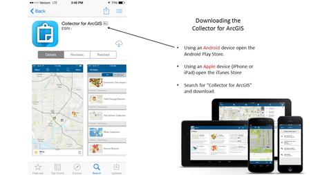 Using an Android device open the Android Play Store. Using an Apple device (iPhone or iPad) open the iTunes Store Search for “Collector for ArcGIS” and.