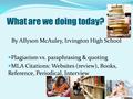 What are we doing today? By Allyson McAuley, Irvington High School Plagiarism vs. paraphrasing & quoting MLA Citations: Websites (review), Books, Reference,
