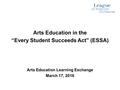 Arts Education in the “Every Student Succeeds Act” (ESSA) Arts Education Learning Exchange March 17, 2016.