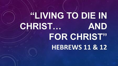 “LIVING TO DIE IN CHRIST… AND FOR CHRIST” HEBREWS 11 & 12.