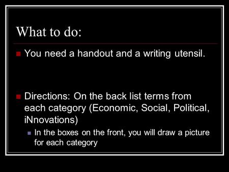 What to do: You need a handout and a writing utensil. Directions: On the back list terms from each category (Economic, Social, Political, iNnovations)