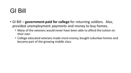 GI Bill GI Bill – government paid for college for returning soldiers. Also, provided unemployment payments and money to buy homes. Many of the veterans.