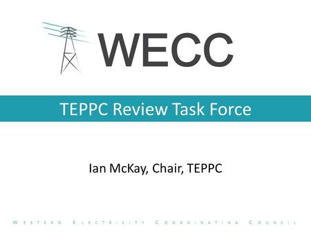 TEPPC Review Task Force Ian McKay, Chair, TEPPC W ESTERN E LECTRICITY C OORDINATING C OUNCIL.
