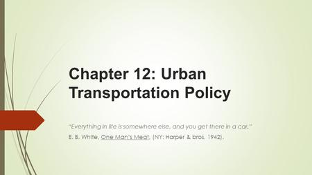 Chapter 12: Urban Transportation Policy “Everything in life is somewhere else, and you get there in a car.” E. B. White, One Man’s Meat, (NY: Harper &