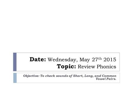 Date: Wednesday, May 27 th 2015 Topic: Review Phonics Objective: To check sounds of Short, Long, and Common Vowel Pairs.
