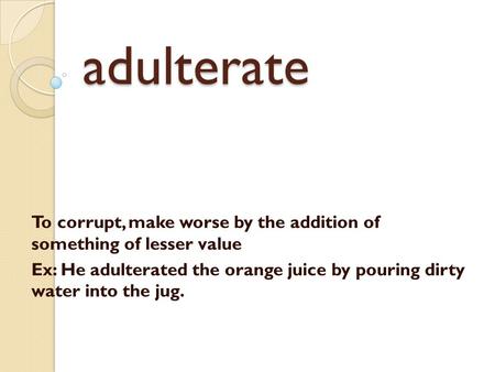 Adulterate To corrupt, make worse by the addition of something of lesser value Ex: He adulterated the orange juice by pouring dirty water into the jug.