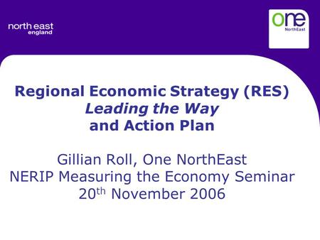Regional Economic Strategy (RES) Leading the Way and Action Plan Gillian Roll, One NorthEast NERIP Measuring the Economy Seminar 20 th November 2006.