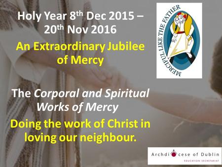 Holy Year 8 th Dec 2015 – 20 th Nov 2016 An Extraordinary Jubilee of Mercy The Corporal and Spiritual Works of Mercy Doing the work of Christ in loving.