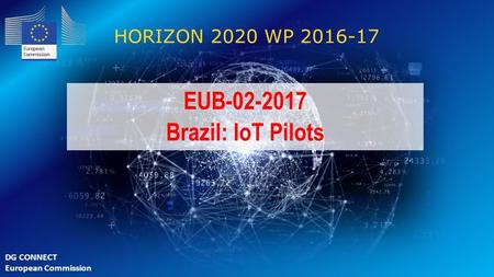 EUB-02-2017 Brazil: IoT Pilots HORIZON 2020 WP 2016-17 EUB-02-2017 Brazil: IoT Pilots DG CONNECT European Commission.