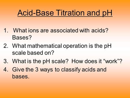Acid-Base Titration and pH 1. What ions are associated with acids? Bases? 2.What mathematical operation is the pH scale based on? 3.What is the pH scale?