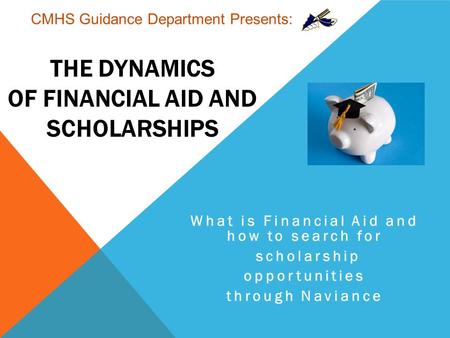 THE DYNAMICS OF FINANCIAL AID AND SCHOLARSHIPS What is Financial Aid and how to search for scholarship opportunities through Naviance CMHS Guidance Department.
