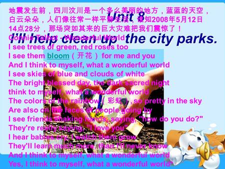 Unit 8 I’ll help clean up the city parks. Unit 8 I’ll help clean up the city parks. 地震发生前，四川汶川是一个多么美丽的地方，蓝蓝的天空， 白云朵朵，人们像往常一样平静生活，谁知 2008 年 5 月 12 日 14.
