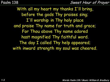 1-3 With all my heart my thanks I'll bring, before the gods Thy praises sing; I'll worship in Thy holy place and praise Thy name for truth and grace; For.