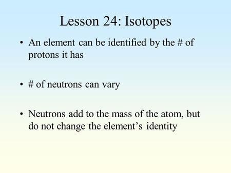 Lesson 24: Isotopes An element can be identified by the # of protons it has # of neutrons can vary Neutrons add to the mass of the atom, but do not change.