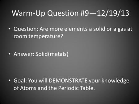 Warm-Up Question #9—12/19/13 Question: Are more elements a solid or a gas at room temperature? Answer: Solid(metals) Goal: You will DEMONSTRATE your knowledge.
