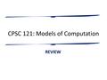 CPSC 121: Models of Computation REVIEW. Course Learning Outcomes You should be able to: – model important problems so that they are easier to discuss,