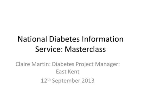 National Diabetes Information Service: Masterclass Claire Martin: Diabetes Project Manager: East Kent 12 th September 2013.