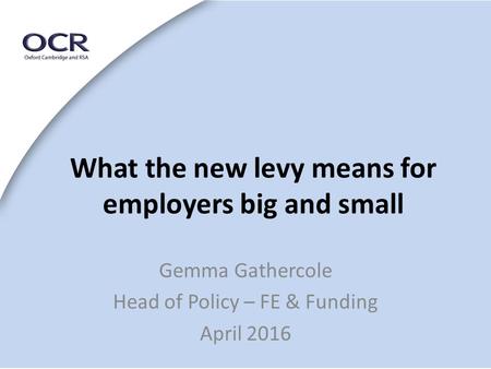 What the new levy means for employers big and small Gemma Gathercole Head of Policy – FE & Funding April 2016.