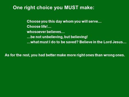 One right choice you MUST make: Choose you this day whom you will serve… Choose life!… whosoever believes… …be not unbelieving, but believing! …what must.