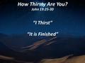 How Thirsty Are You? John 19:25-30 “I Thirst” “It is Finished”