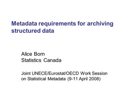 Metadata requirements for archiving structured data Alice Born Statistics Canada Joint UNECE/Eurostat/OECD Work Session on Statistical Metadata (9-11 April.