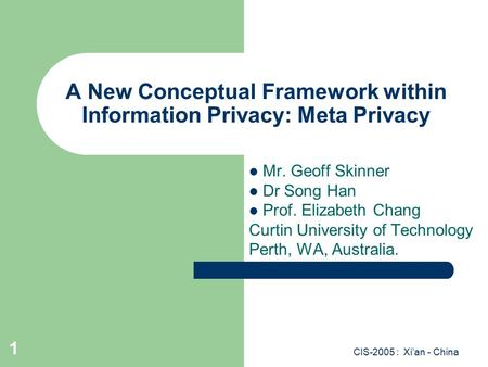 CIS-2005 : Xi’an - China 1 A New Conceptual Framework within Information Privacy: Meta Privacy Mr. Geoff Skinner Dr Song Han Prof. Elizabeth Chang Curtin.