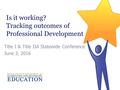 Is it working? Tracking outcomes of Professional Development Title I & Title IIA Statewide Conference June 3, 2016.