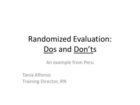 Randomized Evaluation: Dos and Don’ts An example from Peru Tania Alfonso Training Director, IPA.