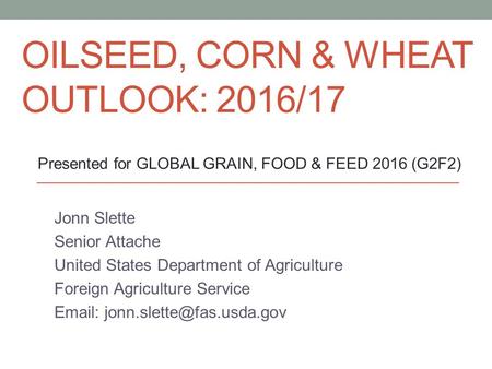 OILSEED, CORN & WHEAT OUTLOOK: 2016/17 Jonn Slette Senior Attache United States Department of Agriculture Foreign Agriculture Service