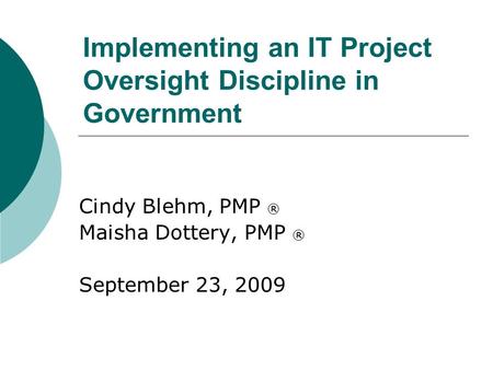 Implementing an IT Project Oversight Discipline in Government Cindy Blehm, PMP ® Maisha Dottery, PMP ® September 23, 2009.
