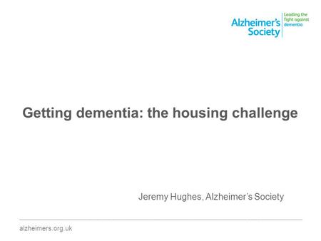 Getting dementia: the housing challenge ________________________________________________________________________________________ alzheimers.org.uk Jeremy.