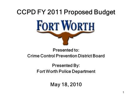 1 CCPD FY 2011 Proposed Budget Presented to: Crime Control Prevention District Board Presented By: Fort Worth Police Department May 18, 2010.