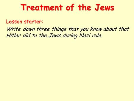 Treatment of the Jews Lesson starter: Write down three things that you know about that Hitler did to the Jews during Nazi rule.