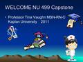 WELCOME NU 499 Capstone Professor Tina Vaughn MSN-RN-C  Kaplan University 2011.