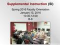Supplemental Instruction (SI) Spring 2016 Faculty Orientation January 13, 2016 10:30-12:00 B-8.