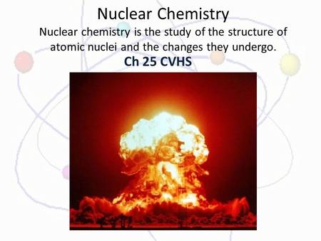 Nuclear Chemistry Nuclear chemistry is the study of the structure of atomic nuclei and the changes they undergo. Ch 25 CVHS.